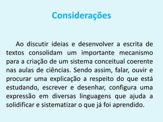 Considerações
Ao discutir ideias e desenvolver a escrita de
textos consolidam um importante mecanismo
para a criação de um sistema conceitual coerente
nas aulas de ciências. Sendo assim, falar, ouvir e
procurar uma explicação a respeito do que está
estudando, escrever e desenhar, configura uma
expressão em diversas linguagens que ajuda a
solidificar e sistematizar o que já foi aprendido.
 