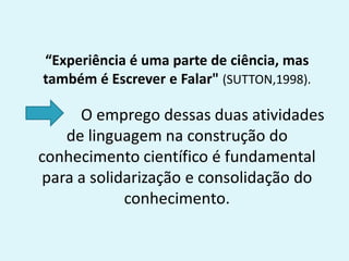 “Experiência é uma parte de ciência, mas
também é Escrever e Falar" (SUTTON,1998).
O emprego dessas duas atividades
de linguagem na construção do
conhecimento científico é fundamental
para a solidarização e consolidação do
conhecimento.
 