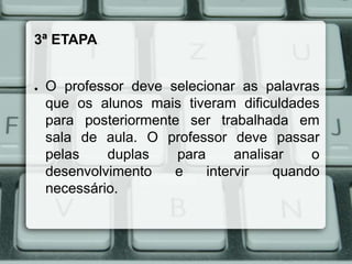 3ª ETAPA

●

O professor deve selecionar as palavras
que os alunos mais tiveram dificuldades
para posteriormente ser trabalhada em
sala de aula. O professor deve passar
pelas
duplas
para
analisar
o
desenvolvimento
e
intervir
quando
necessário.

 
