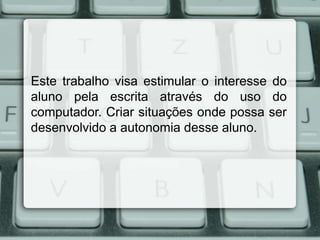 Este trabalho visa estimular o interesse do
aluno pela escrita através do uso do
computador. Criar situações onde possa ser
desenvolvido a autonomia desse aluno.

 