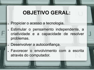 OBJETIVO GERAL:
●

●

●

●

Propiciar o acesso a tecnologia.
Estimular o pensamento independente, a
criatividade e a capacidade de resolver
problemas.
Desenvolver a autoconfiança.
Favorecer o envolvimento com a escrita
através do computador.

 
