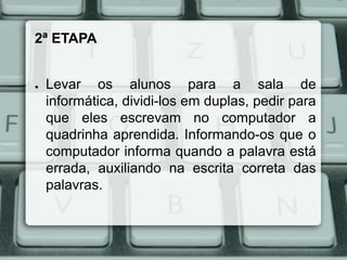 2ª ETAPA

●

Levar os alunos para a sala de
informática, dividi-los em duplas, pedir para
que eles escrevam no computador a
quadrinha aprendida. Informando-os que o
computador informa quando a palavra está
errada, auxiliando na escrita correta das
palavras.

 