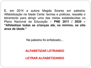 E, em 2014 a autora Magda Soares em palestra:
Alfabetização na Idade Certa: teorias e práticas, ressalta o
letramento para atingir uma das metas estabelecidas no
Plano Nacional da Educação – PNE 2011 / 2020 –
“Alfabetizar todas as crianças até, no mínimo, os oito
anos de idade.”
Na palestra foi enfatizado...
ALFABETIZAR LETRANDO
LETRAR ALFABETIZANDO
 