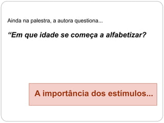 Ainda na palestra, a autora questiona...
“Em que idade se começa a alfabetizar?
A importância dos estímulos...
 