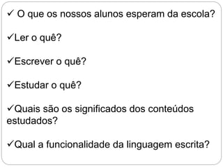 O que os nossos alunos esperam da escola?
Ler o quê?
Escrever o quê?
Estudar o quê?
Quais são os significados dos conteúdos
estudados?
Qual a funcionalidade da linguagem escrita?
 