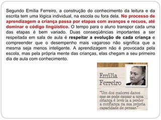 Segundo Emília Ferreiro, a construção do conhecimento da leitura e da
escrita tem uma lógica individual, na escola ou fora dela. No processo de
aprendizagem a criança passa por etapas com avanços e recuos, até
dominar o código lingüístico. O tempo para o aluno transpor cada uma
das etapas é bem variado. Duas conseqüências importantes a ser
respeitada em sala de aula é respeitar a evolução de cada criança e
compreender que o desempenho mais vagaroso não significa que a
mesma seja menos inteligente. A aprendizagem não é provocada pela
escola, mas pela própria mente das crianças, elas chegam a seu primeiro
dia de aula com conhecimento.
 