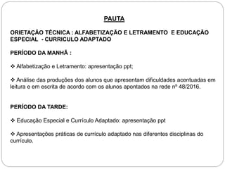 PAUTA
ORIETAÇÃO TÉCNICA : ALFABETIZAÇÃO E LETRAMENTO E EDUCAÇÃO
ESPECIAL - CURRICULO ADAPTADO
PERÍODO DA MANHÃ :
 Alfabetização e Letramento: apresentação ppt;
 Análise das produções dos alunos que apresentam dificuldades acentuadas em
leitura e em escrita de acordo com os alunos apontados na rede nº 48/2016.
PERÍODO DA TARDE:
 Educação Especial e Currículo Adaptado: apresentação ppt
 Apresentações práticas de currículo adaptado nas diferentes disciplinas do
currículo.
 