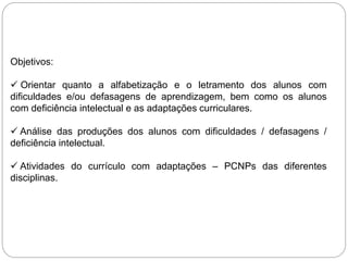 Objetivos:
 Orientar quanto a alfabetização e o letramento dos alunos com
dificuldades e/ou defasagens de aprendizagem, bem como os alunos
com deficiência intelectual e as adaptações curriculares.
 Análise das produções dos alunos com dificuldades / defasagens /
deficiência intelectual.
 Atividades do currículo com adaptações – PCNPs das diferentes
disciplinas.
 