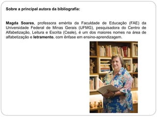 Sobre a principal autora da bibliografia:
Magda Soares, professora emérita da Faculdade de Educação (FAE) da
Universidade Federal de Minas Gerais (UFMG), pesquisadora do Centro de
Alfabetização, Leitura e Escrita (Ceale), é um dos maiores nomes na área de
alfabetização e letramento, com ênfase em ensino-aprendizagem.
 