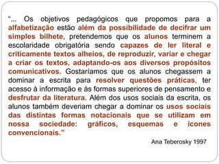 “... Os objetivos pedagógicos que propomos para a
alfabetização estão além da possibilidade de decifrar um
simples bilhete, pretendemos que os alunos terminem a
escolaridade obrigatória sendo capazes de ler literal e
criticamente textos alheios, de reproduzir, variar e chegar
a criar os textos, adaptando-os aos diversos propósitos
comunicativos. Gostaríamos que os alunos chegassem a
dominar a escrita para resolver questões práticas, ter
acesso à informação e às formas superiores de pensamento e
desfrutar da literatura. Além dos usos sociais da escrita, os
alunos também deveriam chegar a dominar os usos sociais
das distintas formas notacionais que se utilizam em
nossa sociedade: gráficos, esquemas e ícones
convencionais.”
Ana Teberosky 1997
 