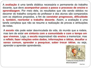 A avaliação é uma tarefa didática necessária e permanente do trabalho
docente, que deve acompanhar passo a passo o processo de ensino e
aprendizagem. Por meio dela, os resultados que vão sendo obtidos no
decorrer do trabalho conjunto do professor e dos alunos são comparados
com os objetivos propostos, a fim de constatar progressos, dificuldade
e, também, reorientar o trabalho docente. Assim, a avaliação é uma
tarefa complexa que não se resume a realização de provas e atribuições
de notas.
A escola não pode estar desvinculada da vida, do mundo que a rodeia,
mas tem de estar em sintonia com a comunidade e com o tempo em
que vivemos. Logo, a escola responsável não ensina a memorizar, mas
a refletir, fazer relações entre dados, informações e idéias, desafiar o
senso comum, aprender a pesquisar, saber trocar idéias, ou seja,
aprender a aprender aprendendo.
 