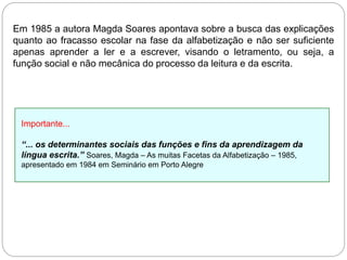 Em 1985 a autora Magda Soares apontava sobre a busca das explicações
quanto ao fracasso escolar na fase da alfabetização e não ser suficiente
apenas aprender a ler e a escrever, visando o letramento, ou seja, a
função social e não mecânica do processo da leitura e da escrita.
Importante...
“... os determinantes sociais das funções e fins da aprendizagem da
língua escrita.” Soares, Magda – As muitas Facetas da Alfabetização – 1985,
apresentado em 1984 em Seminário em Porto Alegre
 