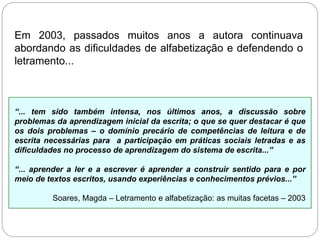 Em 2003, passados muitos anos a autora continuava
abordando as dificuldades de alfabetização e defendendo o
letramento...
“... tem sido também intensa, nos últimos anos, a discussão sobre
problemas da aprendizagem inicial da escrita; o que se quer destacar é que
os dois problemas – o domínio precário de competências de leitura e de
escrita necessárias para a participação em práticas sociais letradas e as
dificuldades no processo de aprendizagem do sistema de escrita...”
“... aprender a ler e a escrever é aprender a construir sentido para e por
meio de textos escritos, usando experiências e conhecimentos prévios...”
Soares, Magda – Letramento e alfabetização: as muitas facetas – 2003
 