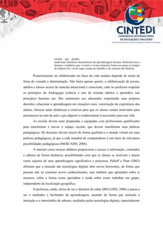 escolar que produz
ainda hoje itinerários descontínuos de aprendizagens formais. Referimo-nos a
homens e mulheres que viveram e vivem situações limite nas quais os tempos
de infância foi, via de regra, tempo de trabalho e de sustento das famílias.
Posteriormente ser alfabetizado em fases da vida madura depende de muita de
força de vontade e determinação. Não basta apenas querer, a alfabetização de jovens,
adultos e idosos ocorre de maneira intencional e consciente, cabe ao professor respeitar
os princípios da Andragogia (ciência e arte de orientar adultos a aprender), tais
princípios baseiam em: Dar autonomia aos educandos respeitando suas próprias
decisões; relacionar a aprendizagem em situações reais; valorização da experiência dos
alunos, oferecer aulas dinâmicas e criativas para que os alunos sintam motivados para
permanecer na sala de aula e que adquirir o conhecimento é necessário para sua vida.
As escolas devem estar preparadas e equipadas com profissionais qualificados
para transformar e inovar o espaço escolar, que devem transformar suas práticas
pedagógicas. Os docentes devem inserir de forma qualitativa o mundo virtual em suas
práticas pedagógicas, já que a rede mundial de computadores é um meio de relevantes
possibilidades pedagógicas (MERCADO, 2006).
A internet como recurso didático proporciona o acesso a informação, conteúdos
e saberes de forma dinâmica, possibilitando com que os alunos se motivem e atuem
como sujeitos de uma aprendizagem significativa e prazerosa. Palloff e Pratt (2002)
afirmam que a inserção das tecnologias digitais abre novos horizontes, de forma que
possam não só construir novos conhecimentos, mas também que aprendam sobre si
mesmos, sobre a forma como aprendem e ainda sobre como trabalhar em grupo,
independente da localização geográfica.
O professor, então, deixa de ser o detentor do saber (BELLONI, 2006) e passa a
ser o mediador e facilitador da aprendizagem, atuando de forma que estimule a
interação e o intercâmbio de saberes, mediados pelas tecnologias digitais, especialmente
 