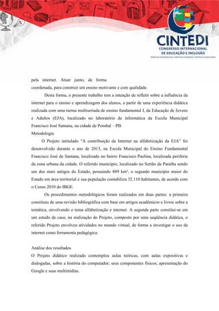 pela internet. Atuar junto, de forma
coordenada, para construir um ensino motivante e com qualidade.
Desta forma, o presente trabalho tem a intenção de refletir sobre a influência da
internet para o ensino e aprendizagem dos alunos, a partir de uma experiência didática
realizada com uma turma multiseriada de ensino fundamental I, da Educação de Jovens
e Adultos (EJA), localizado no laboratório de informática da Escola Municipal
Francisco José Santana, na cidade de Pombal – PB.
Metodologia
O Projeto intitulado “A contribuição da Internet na alfabetização da EJA” foi
desenvolvido durante o ano de 2013, na Escola Municipal do Ensino Fundamental
Francisco José de Santana, localizado no bairro Francisco Paulina, localizada periferia
da zona urbana da cidade. O referido município, localizado no Sertão da Paraíba sendo
um dos mais antigos do Estado, possuindo 889 km², o segundo município maior do
Estado em área territorial e sua população contabiliza 32.110 habitantes, de acordo com
o Censo 2010 do IBGE.
Os procedimentos metodológicos foram realizados em duas partes: a primeira
constituiu de uma revisão bibliográfica com base em artigos acadêmicos e livros sobre a
temática, envolvendo o tema alfabetização e internet. A segunda parte constitui-se em
um estudo de caso, na realização do Projeto, composto por uma seqüência didática, o
referido Projeto envolveu atividades no mundo virtual, de forma a investigar o uso da
internet como ferramenta pedagógica.
Análise dos resultados
O Projeto didático realizado contemplou aulas teóricas, com aulas expositivas e
dialogadas, sobre a história do computador; seus componentes físicos; apresentação do
Google e suas multimídias.
 