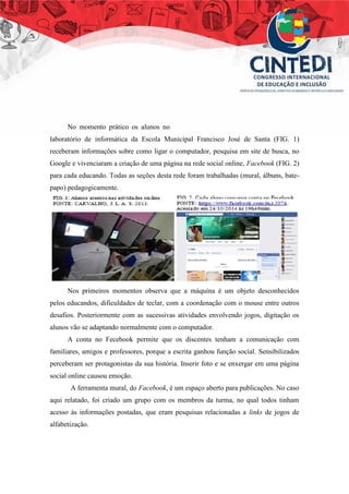 No momento prático os alunos no
laboratório de informática da Escola Municipal Francisco José de Santa (FIG. 1)
receberam informações sobre como ligar o computador, pesquisa em site de busca, no
Google e vivenciaram a criação de uma página na rede social online, Facebook (FIG. 2)
para cada educando. Todas as seções desta rede foram trabalhadas (mural, álbuns, bate-
papo) pedagogicamente.
Nos primeiros momentos observa que a máquina é um objeto desconhecidos
pelos educandos, dificuldades de teclar, com a coordenação com o mouse entre outros
desafios. Posteriormente com as sucessivas atividades envolvendo jogos, digitação os
alunos vão se adaptando normalmente com o computador.
A conta no Fecebook permite que os discentes tenham a comunicação com
familiares, amigos e professores, porque a escrita ganhou função social. Sensibilizados
perceberam ser protagonistas da sua história. Inserir foto e se enxergar em uma página
social online causou emoção.
A ferramenta mural, do Facebook, é um espaço aberto para publicações. No caso
aqui relatado, foi criado um grupo com os membros da turma, no qual todos tinham
acesso às informações postadas, que eram pesquisas relacionadas a links de jogos de
alfabetização.
 