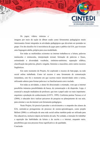 Os jogos, vídeos, músicas e
imagens por meio da seção de álbum usado como ferramentas pedagógicas muito
interessantes foram integrados às atividades pedagógicas que deveriam ser postadas no
grupo. Um dos desafios foi à inexistência de jogos para o público da EJA, que tivessem
uma linguagem adulta, própria para essa modalidade.
Em todas as multimídias existentes na internet trabalhou-se a leitura, palavras
maiúsculas e minúsculas, interpretação textual, formação de palavras e frases,
estimulando a diversidade vocabular, sinônimo-antônimo, separação silábica,
classificação das palavras, plural e singular, feminino e masculino, entre outros recursos
lingüísticos.
Em outro momento do Projeto, foi explorado o recurso do bate-papo, na rede
social online trabalhada. Como tal recurso é uma ferramenta de comunicação
instantânea, este foi o momento em que ocorreu maior interatividade entre a turma,
utilizando saberes para formar palavras e se familiarizarem com o teclado.
Em todas as atividades, o aluno foi direcionado e orientado, visto que a internet
possibilita inúmeras possibilidades de busca, de comunicação e de dispersão. Logo, é
essencial a atuação mediadora do professor, que tem o papel cada vez mais importante:
arquitetar a produção do conhecimento (LEVY, 1999). Conforme pontua Tarouco et al
(2004), o educador deve realizar percursos de pesquisa no planejamento de sua aula,
para orientar o uso da internet com ferramenta pedagógica.
Neste Projeto, foi possível perceber o envolvimento e o empenho dos alunos da
EJA, sentindo-se protagonistas do processo de ensino-aprendizagem, como propõe
Belloni (2006) e a utilização de uma rede social online também pode ser utilizada para
fins educativos, inclusive depois do horário de aula. Na verdade, a intenção foi trabalhar
a aquisição das habilidades da leitura e da escrita e a internet, enquanto meio,
possibilitou que esse processo fosse significativo e de qualidade.
Conclusão
 