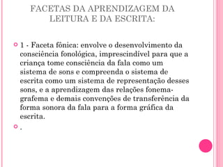 FACETAS DA APRENDIZAGEM DA LEITURA E DA ESCRITA: 1 - Faceta fônica: envolve o desenvolvimento da consciência fonológica, imprescindível para que a criança tome consciência da fala como um sistema de sons e compreenda o sistema de escrita como um sistema de representação desses sons, e a aprendizagem das relações fonema-grafema e demais convenções de transferência da forma sonora da fala para a forma gráfica da escrita. . 