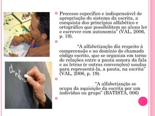 Processo específico e indispensável de apropriação do sistema da escrita, a conquista dos princípios alfabético e ortográfico que possibilitem ao aluno ler e escrever com autonomia” (VAL, 2006, p. 19).              “ A alfabetização diz respeito à compreensão e ao domínio do chamado código escrito, que se organiza em torno de relações entre a pauta sonora da fala e as letras (e outras convenções) usadas para representá-la, a pauta, na escrita” (VAL, 2006, p. 19).                                                          “ A alfabetização se ocupa da aquisição da escrita por um indivíduo ou grupo” (BATISTA, 006)   