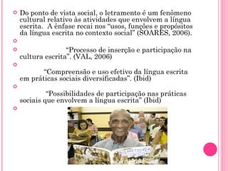 Do ponto de vista social, o letramento é um fenômeno cultural relativo às atividades que envolvem a língua escrita.  A ênfase recai nos “usos, funções e propósitos da língua escrita no contexto social” (SOARES, 2006).                                                    “ Processo de inserção e participação na cultura escrita”. (VAL, 2006)             “ Compreensão e uso efetivo da língua escrita em práticas sociais diversificadas”. (Ibid)              “ Possibilidades de participação nas práticas sociais que envolvem a língua escrita” (Ibid)                   