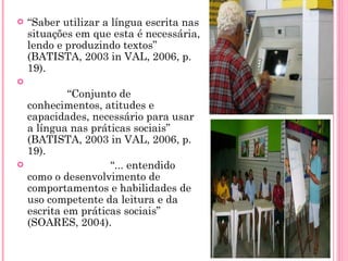 “ Saber utilizar a língua escrita nas situações em que esta é necessária, lendo e produzindo textos” (BATISTA, 2003 in VAL, 2006, p. 19).              “ Conjunto de conhecimentos, atitudes e capacidades, necessário para usar a língua nas práticas sociais” (BATISTA, 2003 in VAL, 2006, p. 19).                            “ ... entendido como o desenvolvimento de comportamentos e habilidades de uso competente da leitura e da escrita em práticas sociais” (SOARES, 2004).                           