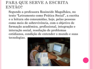 PARA QUE SERVE A ESCRITA ENTÃO? Segundo a professora Rosineide Magalhães, no texto “Letramento como Prática Social”, a escrita e a leitura são consumidas, hoje, pelas pessoas como meio de sobrevivência, com o objetivo de formação acadêmica, profissional, integração e interação social, resolução de problemas cotidianos, condição de entender o mundo e suas tecnologias. 
