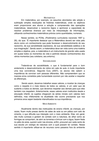 MATEMÁTICA Em matemática, por exemplo, os assuntos abordados são adição e subtração simples, resoluções de histórias matemáticas, onde os objetivos eram proporcionar aos alunos a solução e compreensão das operações matemáticas, desenvolver o raciocínio lógico e aprimorar a capacidade de resolver problemas diversos por meio da interpretação de informações, utilizando conhecimentos matemáticos prévios como quantidades, numerais. Nesse sentido, os PCNs, (Parâmetros curriculares nacionais 1997 p, 26), diz que: “É importante destacar que a Matemática deverá ser vista pelo aluno como um conhecimento que pode favorecer o desenvolvimento do seu raciocínio, de sua sensibilidade expressiva, de sua sensibilidade estética e de sua imaginação”. Sendo assim, a matemática deve ser vista como uma matéria simples e objetiva, pois, a matemática é um instrumento de grande valia usada em quase todos os momentos da vida e partindo desses conhecimentos dos vários momentos (seu cotidiano, seu entorno). SOCIABILIDADE Tratando-se de sociabilidade, o que é fundamental para o bom andamento e desenvolvimento da rotina em sala de aula, é muito importante uma boa convivência. Segundo Cury (2007), os alunos não sabem a importância de conviver com pessoas diferentes. Não compreendem que os maiores erros cometidos pela humanidade ocorrem por não aceitar e respeitar as diferenças. Sendo assim, devemos trabalhar esses valores, e mostrar às crianças como o respeito é o mais básico de todos os valores, é um valor que dá sustento a todos os demais, que devemos respeitar aos demais para que eles também nos respeitem. Anteriormente, esses valores eram instituídos desde a educação infantil, os sujeitos chegavam às séries iniciais com valores bem definidos, mas infelizmente na atualidade não ocorre precisando que nos primeiros anos sejam bastante intensificados na sua importância. MEIO AMBIENTE Atualmente dentro das instituições de ensino infantil, as crianças, por vezes, ficam muito presas dentro de salas de aula ou em pátios com solo de cimento, o que dificulta sua interação com o meio ambiente. Elas, em geral, são muito curiosas e gostam do contato com a natureza, de olhar como as formigas se comportam, de abrir as torneiras e brincar com a água, fazem festa no pátio de areia, querem subir nas árvores, enfim, procuram por cada canto de sua escola um vestígio de natureza com a qual possam ter contato. Nesse sentido é importante utilizar-se de recursos como passeios fora do ambiente  