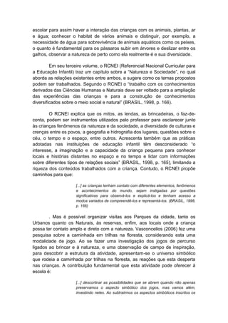 escolar para assim haver a interação das crianças com os animais, plantas, ar e água; conhecer o habitat de vários animais e distinguir, por exemplo, a necessidade de água para sobrevivência de animais aquáticos como os peixes, o quanto é fundamental para os pássaros subir em árvores e deslizar entre os galhos, observar a natureza de perto como ela realmente é e sua diversidade. Em seu terceiro volume, o RCNEI (Referencial Nacional Curricular para a Educação Infantil) traz um capítulo sobre a “Natureza e Sociedade”, no qual aborda as relações existentes entre ambos, e sugere como os temas propostos podem ser trabalhados. Segundo o RCNEI o “trabalho com os conhecimentos derivados das Ciências Humanas e Naturais deve ser voltado para a ampliação das experiências das crianças e para a construção de conhecimentos diversificados sobre o meio social e natural” (BRASIL, 1998, p. 166). O RCNEI explica que os mitos, as lendas, as brincadeiras, o faz-de- conta, podem ser instrumentos utilizados pelo professor para esclarecer junto às crianças fenômenos da natureza e da sociedade, a diversidade de culturas e crenças entre os povos, a geografia e hidrografia dos lugares, questões sobre o céu, o tempo e o espaço, entre outros. Acrescenta também que as práticas adotadas nas instituições de educação infantil têm desconsiderado “o interesse, a imaginação e a capacidade da criança pequena para conhecer locais e histórias distantes no espaço e no tempo e lidar com informações sobre diferentes tipos de relações sociais” (BRASIL, 1998, p. 165), limitando a riqueza dos conteúdos trabalhados com a criança. Contudo, o RCNEI propõe caminhos para que: [...] as crianças tenham contato com diferentes elementos, fenômenos e acontecimentos do mundo, sejam instigadas por questões significativas para observá-los e explicá-los e tenham acesso a modos variados de compreendê-los e representá-los. (BRASIL, 1998, p. 166) . Mas é possível organizar visitas aos Parques da cidade, tanto os Urbanos quanto os Naturais, às reservas, enfim, aos locais onde a criança possa ter contato amplo e direto com a natureza. Vasconcellos (2006) fez uma pesquisa sobre a caminhada em trilhas na floresta, considerando esta uma modalidade de jogo. Ao se fazer uma investigação dos jogos de percurso ligados ao brincar e à natureza, e uma observação de campo de inspiração, para descobrir a estrutura da atividade, apresentam-se o universo simbólico que rodeia a caminhada por trilhas na floresta, as reações que esta desperta nas crianças. A contribuição fundamental que esta atividade pode oferecer à escola é: [...] descortinar as possibilidades que se abrem quando não apenas preservamos o aspecto simbólico dos jogos, mas vamos além, investindo neles. Ao subtrairmos os aspectos simbólicos inscritos os  