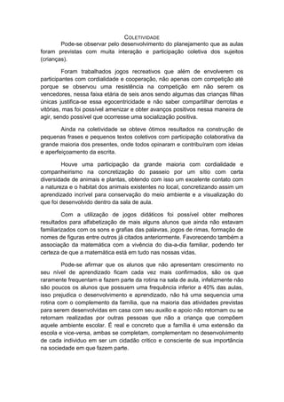 COLETIVIDADE 
Pode-se observar pelo desenvolvimento do planejamento que as aulas foram previstas com muita interação e participação coletiva dos sujeitos (crianças). 
Foram trabalhados jogos recreativos que além de envolverem os participantes com cordialidade e cooperação, não apenas com competição até porque se observou uma resistência na competição em não serem os vencedores, nessa faixa etária de seis anos sendo algumas das crianças filhas únicas justifica-se essa egocentricidade e não saber compartilhar derrotas e vitórias, mas foi possível amenizar e obter avanços positivos nessa maneira de agir, sendo possível que ocorresse uma socialização positiva. 
Ainda na coletividade se obteve ótimos resultados na construção de pequenas frases e pequenos textos coletivos com participação colaborativa da grande maioria dos presentes, onde todos opinaram e contribuíram com ideias e aperfeiçoamento da escrita. 
Houve uma participação da grande maioria com cordialidade e companheirismo na concretização do passeio por um sítio com certa diversidade de animais e plantas, obtendo com isso um excelente contato com a natureza e o habitat dos animais existentes no local, concretizando assim um aprendizado incrível para conservação do meio ambiente e a visualização do que foi desenvolvido dentro da sala de aula. 
Com a utilização de jogos didáticos foi possível obter melhores resultados para alfabetização de mais alguns alunos que ainda não estavam familiarizados com os sons e grafias das palavras, jogos de rimas, formação de nomes de figuras entre outros já citados anteriormente. Favorecendo também a associação da matemática com a vivência do dia-a-dia familiar, podendo ter certeza de que a matemática está em tudo nas nossas vidas. 
Pode-se afirmar que os alunos que não apresentam crescimento no seu nível de aprendizado ficam cada vez mais confirmados, são os que raramente frequentam e fazem parte da rotina na sala de aula, infelizmente não são poucos os alunos que possuem uma frequência inferior a 40% das aulas, isso prejudica o desenvolvimento e aprendizado, não há uma sequencia uma rotina com o complemento da família, que na maioria das atividades previstas para serem desenvolvidas em casa com seu auxilio e apoio não retornam ou se retornam realizadas por outras pessoas que não a criança que compõem aquele ambiente escolar. É real e concreto que a família é uma extensão da escola e vice-versa, ambas se completam, complementam no desenvolvimento de cada individuo em ser um cidadão critico e consciente de sua importância na sociedade em que fazem parte. 
 