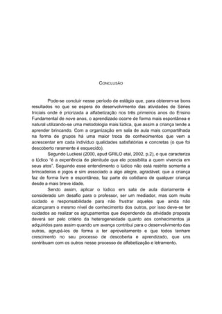 CONCLUSÃO 
Pode-se concluir nesse período de estágio que, para obterem-se bons resultados no que se espera do desenvolvimento das atividades de Séries Iniciais onde é priorizada a alfabetização nos três primeiros anos do Ensino Fundamental de nove anos, o aprendizado ocorre de forma mais espontânea e natural utilizando-se uma metodologia mais lúdica, que assim a criança tende a aprender brincando. Com a organização em sala de aula mais compartilhada na forma de grupos há uma maior troca de conhecimentos que vem a acrescentar em cada individuo qualidades satisfatórias e concretas (o que foi descoberto raramente é esquecido). 
Segundo Luckesi (2000, apud GRILO etal, 2002, p.2), o que caracteriza o lúdico “é a experiência de plenitude que ele possibilita a quem vivencia em seus atos”. Seguindo esse entendimento o lúdico não está restrito somente a brincadeiras e jogos e sim associado a algo alegre, agradável, que a criança faz de forma livre e espontânea, faz parte do cotidiano de qualquer criança desde a mais breve idade. 
Sendo assim, aplicar o lúdico em sala de aula diariamente é considerado um desafio para o professor, ser um mediador, mas com muito cuidado e responsabilidade para não frustrar aqueles que ainda não alcançaram o mesmo nível de conhecimento dos outros, por isso deve-se ter cuidados ao realizar os agrupamentos que dependendo da atividade proposta deverá ser pelo critério da heterogeneidade quanto aos conhecimentos já adquiridos para assim quando um avança contribui para o desenvolvimento das outras, agrupá-los de forma a ter aproveitamento e que todos tenham crescimento no seu processo de descoberta e aprendizado, que uns contribuam com os outros nesse processo de alfabetização e letramento. 
 