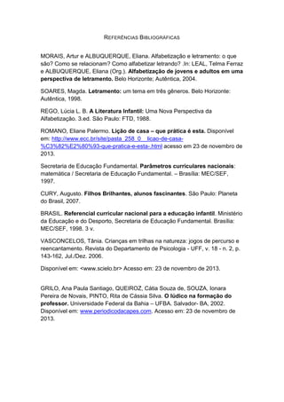 REFERÊNCIAS BIBLIOGRÁFICAS 
MORAIS, Artur e ALBUQUERQUE, Eliana. Alfabetização e letramento: o que são? Como se relacionam? Como alfabetizar letrando? .In: LEAL, Telma Ferraz e ALBUQUERQUE, Eliana (Org.). Alfabetização de jovens e adultos em uma perspectiva de letramento. Belo Horizonte; Autêntica, 2004. 
SOARES, Magda. Letramento: um tema em três gêneros. Belo Horizonte: Autêntica, 1998. 
REGO, Lúcia L. B. A Literatura Infantil: Uma Nova Perspectiva da Alfabetização. 3.ed. São Paulo: FTD, 1988. ROMANO, Eliane Palermo. Lição de casa – que prática é esta. Disponível em: http://www.ecc.br/site/pasta_258_0__licao-de-casa- %C3%82%E2%80%93-que-pratica-e-esta-.html acesso em 23 de novembro de 2013. Secretaria de Educação Fundamental. Parâmetros curriculares nacionais: matemática / Secretaria de Educação Fundamental. – Brasília: MEC/SEF, 1997. CURY, Augusto. Filhos Brilhantes, alunos fascinantes. São Paulo: Planeta do Brasil, 2007. 
BRASIL. Referencial curricular nacional para a educação infantil. Ministério da Educação e do Desporto, Secretaria de Educação Fundamental. Brasília: MEC/SEF, 1998. 3 v. 
VASCONCELOS, Tânia. Crianças em trilhas na natureza: jogos de percurso e reencantamento. Revista do Departamento de Psicologia - UFF, v. 18 - n. 2, p. 143-162, Jul./Dez. 2006. 
Disponível em: <www.scielo.br> Acesso em: 23 de novembro de 2013. 
GRILO, Ana Paula Santiago, QUEIROZ, Cátia Souza de, SOUZA, Ionara Pereira de Novais, PINTO, Rita de Cássia Silva. O lúdico na formação do professor. Universidade Federal da Bahia – UFBA. Salvador- BA, 2002. Disponível em: www.periodicodacapes.com. Acesso em: 23 de novembro de 2013. 

