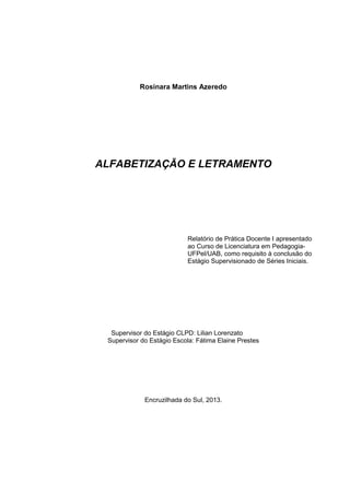 Rosinara Martins Azeredo 
ALFABETIZAÇÃO E LETRAMENTO 
Supervisor do Estágio CLPD: Lilian Lorenzato 
Supervisor do Estágio Escola: Fátima Elaine Prestes 
Encruzilhada do Sul, 2013. 
Relatório de Prática Docente I apresentado ao Curso de Licenciatura em Pedagogia- UFPel/UAB, como requisito à conclusão do Estágio Supervisionado de Séries Iniciais.  