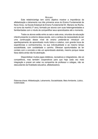 RESUMO 
Este relatório/artigo tem como objetivo mostrar a importância da alfabetização e letramento nos três primeiros anos do Ensino Fundamental de Nove Anos, na Escola Estadual de Ensino Fundamental Dr. Mariano da Rocha, no turno da manhã (1º ano), formado por alunos com suas heterogeneidades e familiaridades com o intuito de compartilhar seus aprendizados até o momento. 
Todos os alunos estão entre os seis e sete anos, oriundos da educação infantil presente no entorno dessa escola, com a certeza da necessidade de ser uma continuação desse nível de ensino pretende-se introduzir um aperfeiçoamento de aprendizado muito lúdico e coletivo, com grande troca de experiências e conhecimentos, na sua individualidade e ao mesmo tempo sociabilidade, com cordialidade e carinho. Oferecer oportunidades de ter contato com o concreto e não um aprendizado abstrato, mesmo porque nessa faixa etária ainda não há abstração. 
Disponibilizar muitos jogos didáticos, recreativos e integradores, não só competitivos, mas também cooperativos para que haja cada vez mais integração e prazer em estar na companhia de professor e colegas, não se descuidando da finalidade educativa, alfabetizadora. 
Palavras-chave: Alfabetização, Letramento, Sociabilidade, Meio Ambiente, Lúdico, Coletividade. 
 