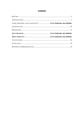 SUMÁRIO 
RESUMO ............................................................................................................................ 5 
APRESENTAÇÃO ................................................................................................................ 7 
COMO APRENDER A LER E ESCREVER? ............................. Erro! Indicador não definido. 
LIÇÃO DE CASA ............................................................................................................... 10 
MATEMÁTICA ................................................................................................................. 11 
SOCIABILIDADE ............................................................... Erro! Indicador não definido. 
MEIO AMBIENTE ............................................................. Erro! Indicador não definido. 
COLETIVIDADE ............................................................................................................... 14 
CONCLUSÃO ................................................................................................................... 15 
REFERÊNCIAS BIBLIOGRÁFICAS ..................................................................................... 16 
 