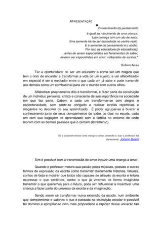 APRESENTAÇÃO 
"O nascimento do pensamento é igual ao nascimento de uma criança: tudo começa com um ato de amor. Uma semente há de ser depositada no ventre vazio. E a semente do pensamento é o sonho. Por isso os educadores [e educadoras], antes de serem especialistas em ferramentas do saber, deviam ser especialistas em amor: intérpretes de sonhos." Rubem Alves 
Ter a oportunidade de ser um educador é como ser um mágico que tem o dom de encantar e transformar a vida de um sujeito, e um alfabetizador em especial é ser o mediador entre o que cada um já sabe e pode transmitir aos demais como um combustível para ver o mundo com outros olhos. 
Alfabetizar propriamente dito é transformar, é fazer parte da construção de um individuo pensante, critico e consciente da sua importância na sociedade em que faz parte. Cabem a cada um transformar-se com alegria e espontaneidade, sem sentir-se obrigado a realizar tarefas repetitivas e maçantes no decorrer de seu aprendizado. É poder agrupar-se e buscar o conhecimento junto de seus companheiros de todos os dias na escola, cada um com sua bagagem de aprendizado com a família no entorno de onde moram com as demais pessoas que o cercam (letramento). 
Só é possível ensinar uma criança a amar, amando-a. Isso o professor faz diariamente. Johann Goeth 
Sim é possível com a transmissão de amor induzir uma criança a amar. 
Quando o professor mostra sua paixão pelas músicas, poesias e outras formas de expressão da escrita como transmitir diariamente histórias, fábulas, contos de fada e mostrar que todos são capazes de através da escrita e leitura expressar o que sentimos, contar o que já vivemos de forma imaginária transmitir o que queremos para o futuro, pode sim influenciar e incentivar uma criança a fazer parte do universo da escrita e da imaginação. 
Sendo assim se transformar numa extensão da escola, num ambiente que complementa e valoriza o que é passado na instituição escolar é possível ter domínio e apropriar-se com mais propriedade e rapidez desse universo tão  