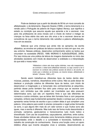 COMO APRENDER A LER E ESCREVER? 
Pode-se destacar que a partir da década de 90 há um novo conceito de alfabetização: o de letramento. Segundo Soares (1998), o termo letramento é a versão para o Português da palavra de língua inglesa literacy, que significa o estado ou condição que assume aquele que aprende a ler e escrever, mas para nós professores de anos iniciais com o intuito de instruir e instigar as crianças na faixa etária dos seis aos oito anos a ler e escrever deve-se ter consciência de que o termo letramento não substitui a palavra alfabetização, mas sim se associa. 
Sabe-se que uma criança que ainda não se apropriou da escrita alfabética, se envolve em práticas de leitura e escrita no meio em que vive, em seu entorno. Nessas práticas, desenvolve conhecimento sobre os textos que circundam na sociedade (REGO, 1998; MORAIS E ALBUQUERQUE, 2004). Por isso iniciou-se uma prática de leitura de imagens diariamente no inicio das atividades escolares com intuito de desenvolver a oralidade e a interpretação do que está o nosso redor. 
“Alfabetizar e letrar são duas ações distintas, mas não inseparáveis, ao contrario: o ideal seria alfabetizar letrando, ou seja: ensinar a ler e escrever no contexto das práticas sociais da leitura e da escrita, de modo que o individuo se tornasse, ao mesmo tempo, alfabetizado e letrado.” (Soares, 1998, p.47) Sendo assim trabalham-se diferentes tipos de textos dentre eles: músicas, poesias, narrativos, dissertativos entre outros. Não se pode deixar de destacar a produção coletiva de diferentes tipos de textos, com intuito de desenvolver a imaginação e a transcrição dos conhecimentos já adquiridos, partindo desse ponto também fica claro para criança que se escreve com letras, com símbolos que não podem ser inventados que eles possuem determinados sons, que são um repertório finito e que são diferentes de números e outros símbolos, que as letras têm formatos fixos e com pequenas variações, embora seja fundamental apresentar desde o começo que uma letra apresenta varias formas de escrita e que a ordem delas é que compõem uma palavra. Uma palavra para existir é preciso consoante e vogal juntas formando os sons, e que alguns têm mais de um valor sonoro e que muitos sons são iguais, mas a escrita é diferente. Mas tudo isso de forma muito descontraída e animada, cantamos, gesticulamos e transcrevemos tudo muito lúdico e diversificado. Com uso de cruzadinhas, caça-palavras, adivinhas, entre outros. Essas atividades lúdicas são utilizadas como ferramenta didática procura criar oportunidades onde o desafio e a curiosidade é favorecida, facilitando o trabalho de construção do conhecimento. Exerce uma função como um apoio didático eficaz que inventa situações vivas e variadas, desenvolvendo as  
