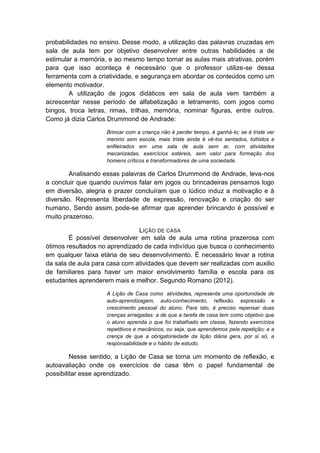 probabilidades no ensino. Desse modo, a utilização das palavras cruzadas em sala de aula tem por objetivo desenvolver entre outras habilidades a de estimular a memória, e ao mesmo tempo tornar as aulas mais atrativas, porém para que isso aconteça é necessário que o professor utilize-se dessa ferramenta com a criatividade, e segurança em abordar os conteúdos como um elemento motivador. 
A utilização de jogos didáticos em sala de aula vem também a acrescentar nesse período de alfabetização e letramento, com jogos como bingos, troca letras, rimas, trilhas, memória, nominar figuras, entre outros. Como já dizia Carlos Drummond de Andrade: 
Brincar com a criança não é perder tempo, é ganhá-lo; se é triste ver menino sem escola, mais triste ainda é vê-los sentados, tolhidos e enfileirados em uma sala de aula sem ar, com atividades mecanizadas, exercícios estéreis, sem valor para formação dos homens críticos e transformadores de uma sociedade. 
Analisando essas palavras de Carlos Drummond de Andrade, leva-nos a concluir que quando ouvimos falar em jogos ou brincadeiras pensamos logo em diversão, alegria e prazer concluíram que o lúdico induz a motivação e à diversão. Representa liberdade de expressão, renovação e criação do ser humano. Sendo assim, pode-se afirmar que aprender brincando é possível e muito prazeroso. 
LIÇÃO DE CASA 
É possível desenvolver em sala de aula uma rotina prazerosa com ótimos resultados no aprendizado de cada indivíduo que busca o conhecimento em qualquer faixa etária de seu desenvolvimento. É necessário levar a rotina da sala de aula para casa com atividades que devem ser realizadas com auxilio de familiares para haver um maior envolvimento família e escola para os estudantes aprenderem mais e melhor. Segundo Romano (2012). 
A Lição de Casa como atividades, representa uma oportunidade de auto-aprendizagem, auto-conhecimento, reflexão, expressão e crescimento pessoal do aluno. Para isto, é preciso repensar duas crenças arraigadas: a de que a tarefa de casa tem como objetivo que o aluno aprenda o que foi trabalhado em classe, fazendo exercícios repetitivos e mecânicos, ou seja, que aprendemos pela repetição; e a crença de que a obrigatoriedade da lição diária gera, por si só, a responsabilidade e o hábito de estudo. 
Nesse sentido, a Lição de Casa se torna um momento de reflexão, e autoavaliação onde os exercícios de casa têm o papel fundamental de possibilitar esse aprendizado.  