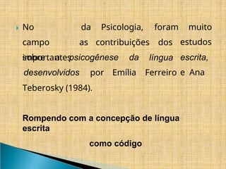​
🞂 No
campo
importantes
da Psicologia,
as contribuições
foram
dos
sobre a psicogênese da língua
desenvolvidos por Emília Ferreiro
muito
estudos
escrita,
e Ana
Teberosky (1984).
Rompendo com a concepção de língua
escrita
como código
 