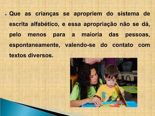 Que as crianças se apropriem do sistema de
escrita alfabético, e essa apropriação não se dá,
pelo menos para a maioria das pessoas,
espontaneamente, valendo-se do contato com
textos diversos.
 