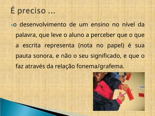 ​
🞂o desenvolvimento de um ensino no nível da
palavra, que leve o aluno a perceber que o que
a escrita representa (nota no papel) é sua
pauta sonora, e não o seu significado, e que o
faz através da relação fonema/grafema.
 