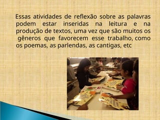 Essas atividades de reflexão sobre as palavras
podem estar inseridas na leitura e na
produção de textos, uma vez que são muitos os
gêneros que favorecem esse trabalho, como
os poemas, as parlendas, as cantigas, etc
 