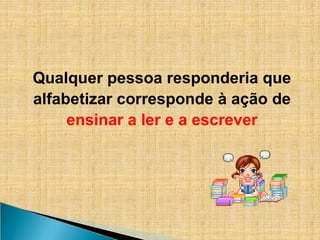 Qualquer pessoa responderia que
alfabetizar corresponde à ação de
ensinar a ler e a escrever
 