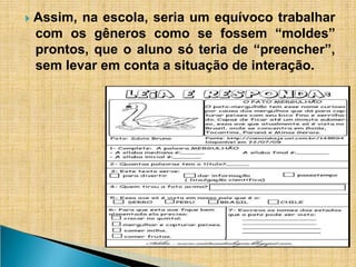 ​
🞂 Assim, na escola, seria um equívoco trabalhar
com os gêneros como se fossem “moldes”
prontos, que o aluno só teria de “preencher”,
sem levar em conta a situação de interação.
 