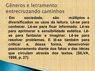 ​
🞂 Em sociedade, são múltiplos e
diversificados os usos da leitura. Lê-se para
conhecer. Lê-se para ficar informado. Lê-se
para aprimorar a sensibilidade estética. Lê-
se para fantasiar e imaginar. Lê-se para
resolver problemas. E lê-se também para
criticar e, dessa forma, desenvolver
posicionamento diante dos fatos e das ideias
que circulam através dos textos. (SILVA,
1998, p. 27).
 