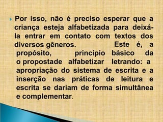 ​
🞂 Por isso, não é preciso esperar que a
criança esteja alfabetizada para deixá-
la entrar em contato com textos dos
diversos gêneros.
princípio
propósito,
o propostade alfabetizar
Este é, a
básico da
letrando: a
apropriação do sistema de escrita e a
inserção nas práticas de leitura e
escrita se dariam de forma simultânea
e complementar.
 