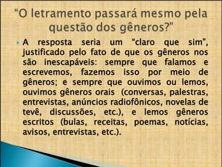 ​
🞂 A resposta seria um “claro que sim”,
justificado pelo fato de que os gêneros nos
são inescapáveis: sempre que falamos e
escrevemos, fazemos isso por meio de
gêneros; e sempre que ouvimos ou lemos,
ouvimos gêneros orais (conversas, palestras,
entrevistas, anúncios radiofônicos, novelas de
gêneros
notícias,
escritos (bulas, receitas, poemas,
avisos, entrevistas, etc.).
 