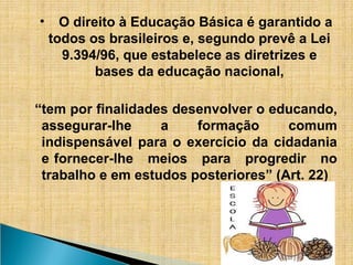 • O direito à Educação Básica é garantido a
todos os brasileiros e, segundo prevê a Lei
9.394/96, que estabelece as diretrizes e
bases da educação nacional,
“tem por finalidades desenvolver o educando,
assegurar-lhe a formação comum
indispensável para o exercício da cidadania
e fornecer-lhe meios para progredir no
trabalho e em estudos posteriores” (Art. 22)
 