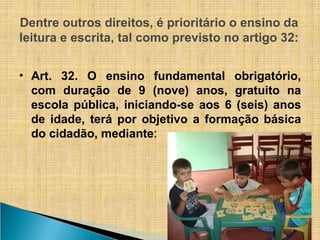 Dentre outros direitos, é prioritário o ensino da
leitura e escrita, tal como previsto no artigo 32:
• Art. 32. O ensino fundamental obrigatório,
com duração de 9 (nove) anos, gratuito na
escola pública, iniciando-se aos 6 (seis) anos
de idade, terá por objetivo a formação básica
do cidadão, mediante:
 