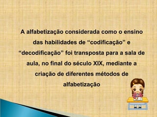 A alfabetização considerada como o ensino
das habilidades de “codificação” e
“decodificação” foi transposta para a sala de
aula, no final do século XIX, mediante a
criação de diferentes métodos de
alfabetização
 