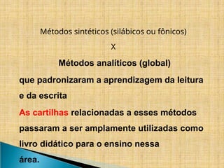 Métodos sintéticos (silábicos ou fônicos)
X
Métodos analíticos (global)
que padronizaram a aprendizagem da leitura
e da escrita
As cartilhas relacionadas a esses métodos
passaram a ser amplamente utilizadas como
livro didático para o ensino nessa
área.
 